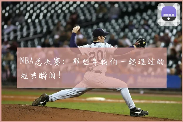 NBA总决赛:那些年我们一起追过的经典瞬间!