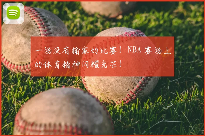 一场没有输家的比赛!NBA 赛场上的体育精神闪耀光芒!